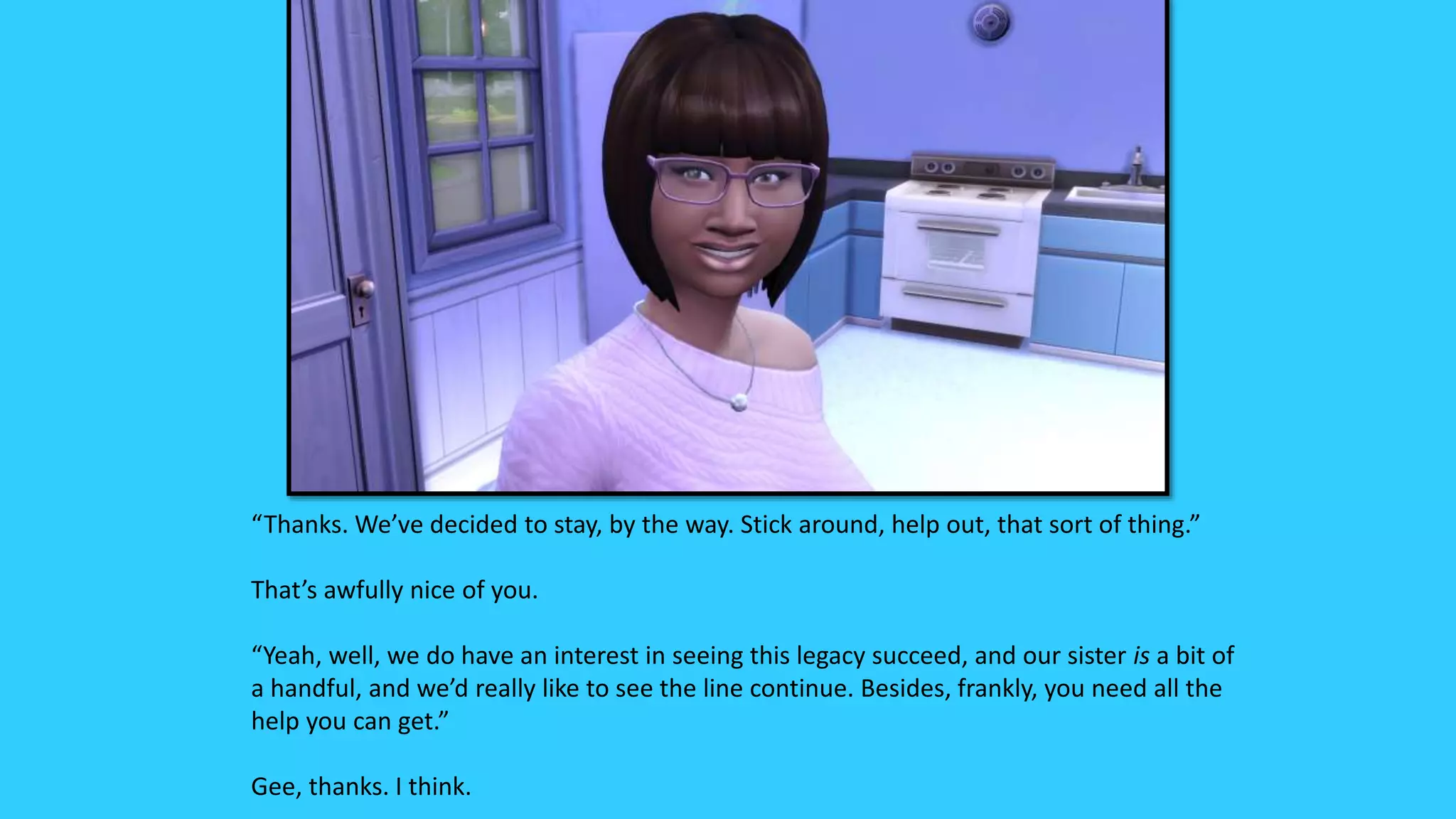 “Thanks. We’ve decided to stay, by the way. Stick around, help out, that sort of thing.”
That’s awfully nice of you.
“Yeah, well, we do have an interest in seeing this legacy succeed, and our sister is a bit of
a handful, and we’d really like to see the line continue. Besides, frankly, you need all the
help you can get.”
Gee, thanks. I think.
 