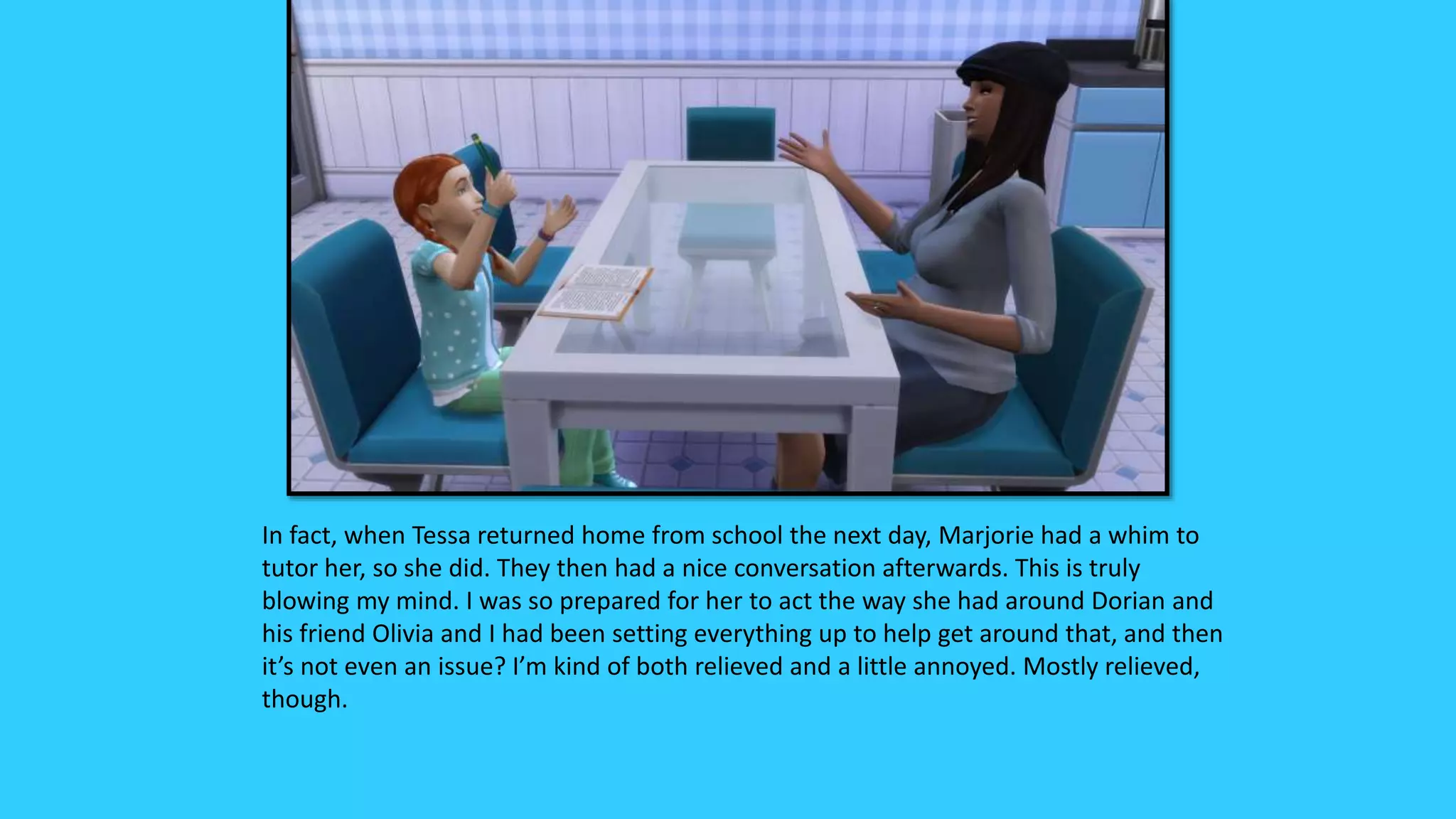 In fact, when Tessa returned home from school the next day, Marjorie had a whim to
tutor her, so she did. They then had a nice conversation afterwards. This is truly
blowing my mind. I was so prepared for her to act the way she had around Dorian and
his friend Olivia and I had been setting everything up to help get around that, and then
it’s not even an issue? I’m kind of both relieved and a little annoyed. Mostly relieved,
though.
 