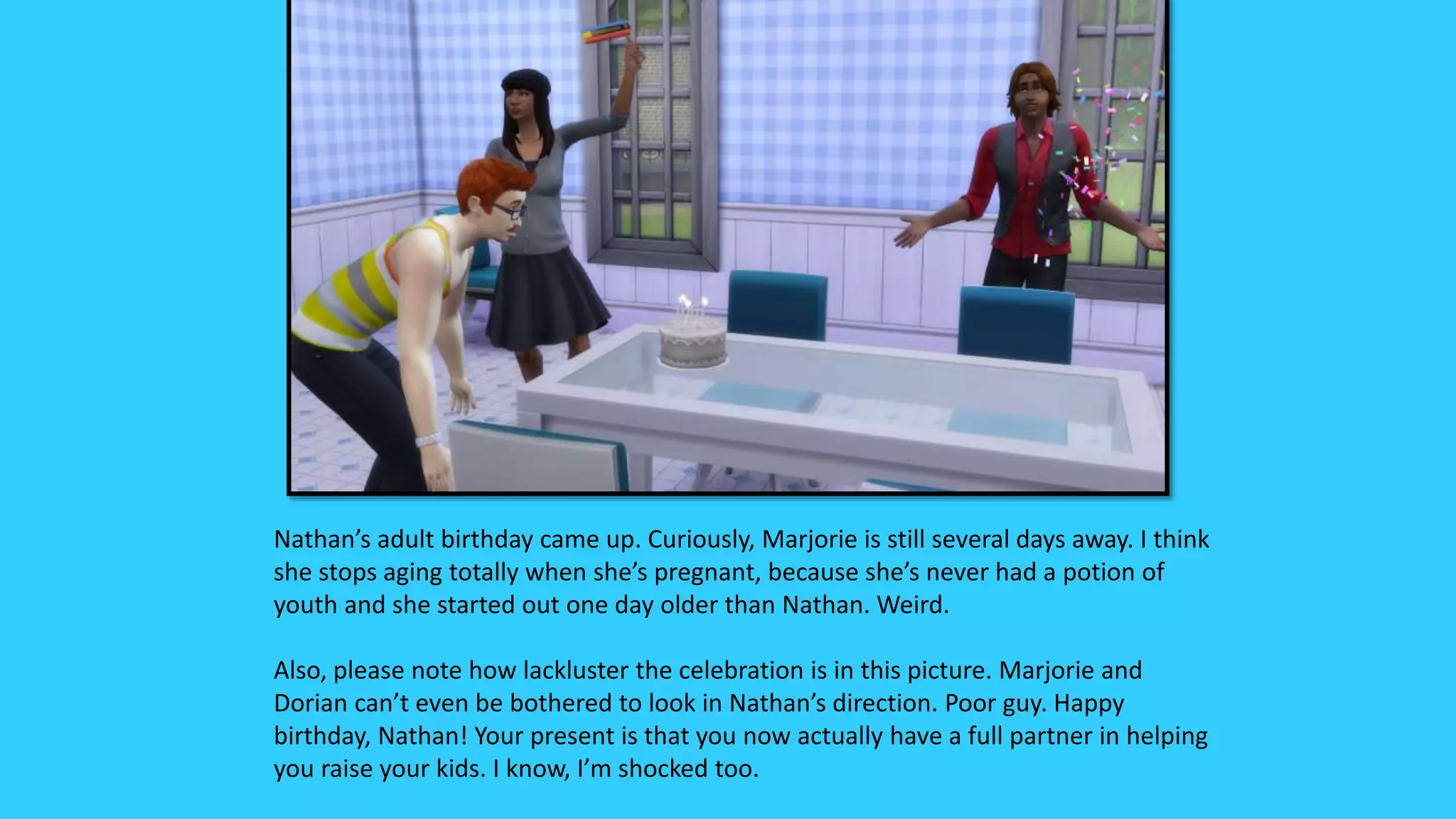 Nathan’s adult birthday came up. Curiously, Marjorie is still several days away. I think
she stops aging totally when she’s pregnant, because she’s never had a potion of
youth and she started out one day older than Nathan. Weird.
Also, please note how lackluster the celebration is in this picture. Marjorie and
Dorian can’t even be bothered to look in Nathan’s direction. Poor guy. Happy
birthday, Nathan! Your present is that you now actually have a full partner in helping
you raise your kids. I know, I’m shocked too.
 