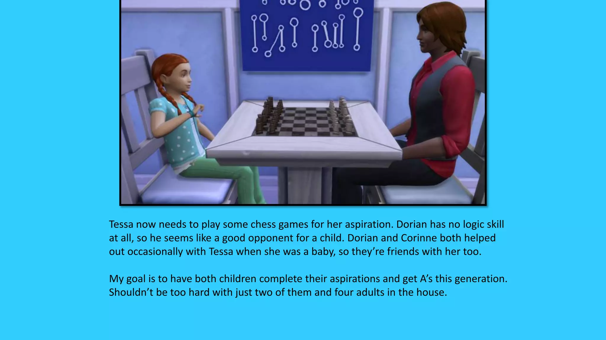 Tessa now needs to play some chess games for her aspiration. Dorian has no logic skill
at all, so he seems like a good opponent for a child. Dorian and Corinne both helped
out occasionally with Tessa when she was a baby, so they’re friends with her too.
My goal is to have both children complete their aspirations and get A’s this generation.
Shouldn’t be too hard with just two of them and four adults in the house.
 