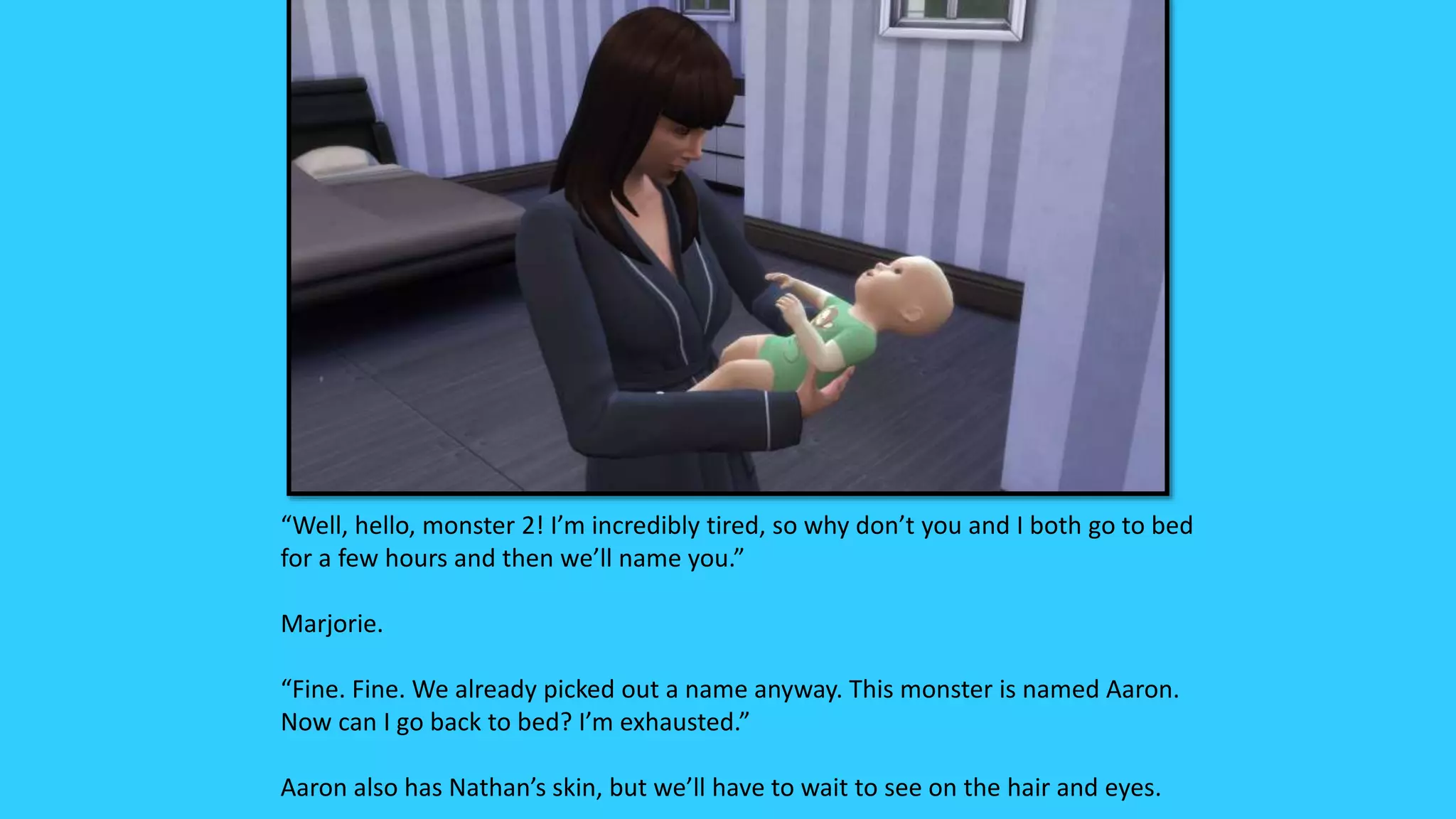 “Well, hello, monster 2! I’m incredibly tired, so why don’t you and I both go to bed
for a few hours and then we’ll name you.”
Marjorie.
“Fine. Fine. We already picked out a name anyway. This monster is named Aaron.
Now can I go back to bed? I’m exhausted.”
Aaron also has Nathan’s skin, but we’ll have to wait to see on the hair and eyes.
 