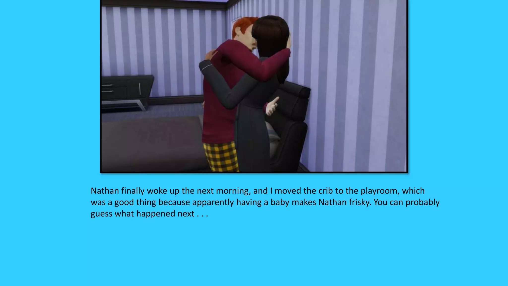 Nathan finally woke up the next morning, and I moved the crib to the playroom, which
was a good thing because apparently having a baby makes Nathan frisky. You can probably
guess what happened next . . .
 