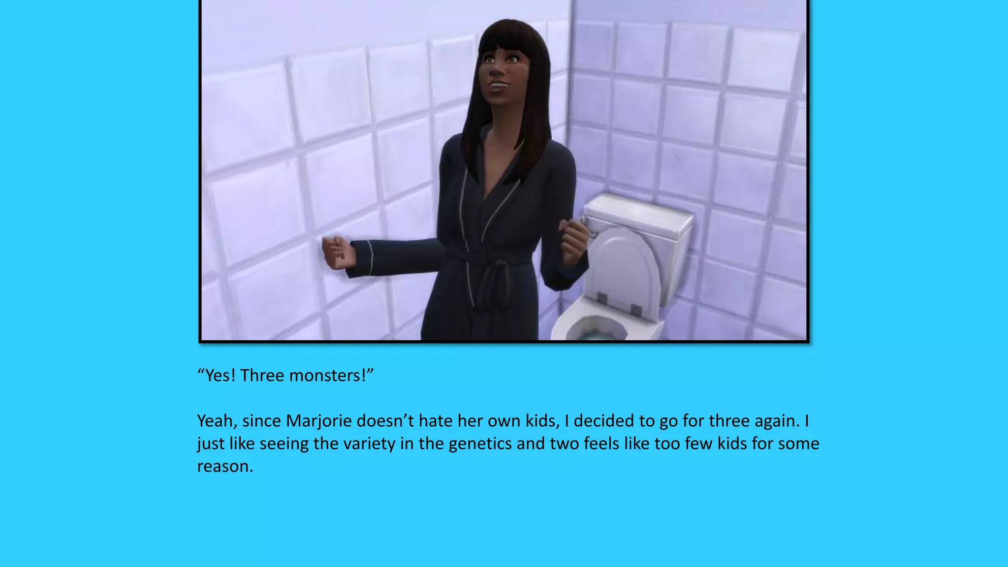 “Yes! Three monsters!”
Yeah, since Marjorie doesn’t hate her own kids, I decided to go for three again. I
just like seeing the variety in the genetics and two feels like too few kids for some
reason.
 