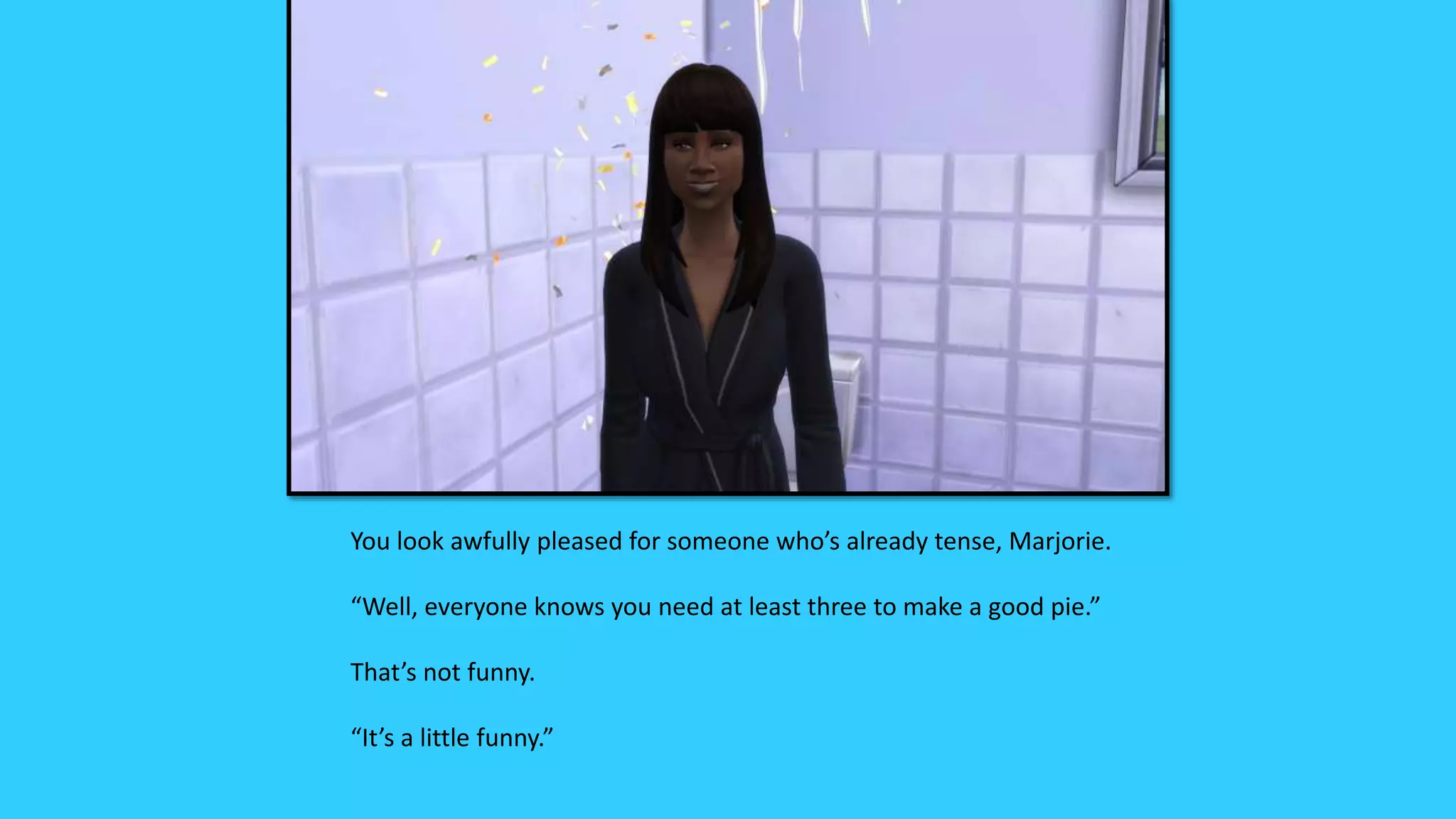 You look awfully pleased for someone who’s already tense, Marjorie.
“Well, everyone knows you need at least three to make a good pie.”
That’s not funny.
“It’s a little funny.”
 