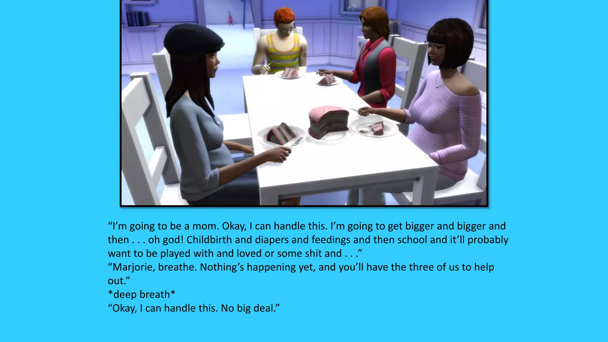 “I’m going to be a mom. Okay, I can handle this. I’m going to get bigger and bigger and
then . . . oh god! Childbirth and diapers and feedings and then school and it’ll probably
want to be played with and loved or some shit and . . .”
“Marjorie, breathe. Nothing’s happening yet, and you’ll have the three of us to help
out.”
*deep breath*
“Okay, I can handle this. No big deal.”
 