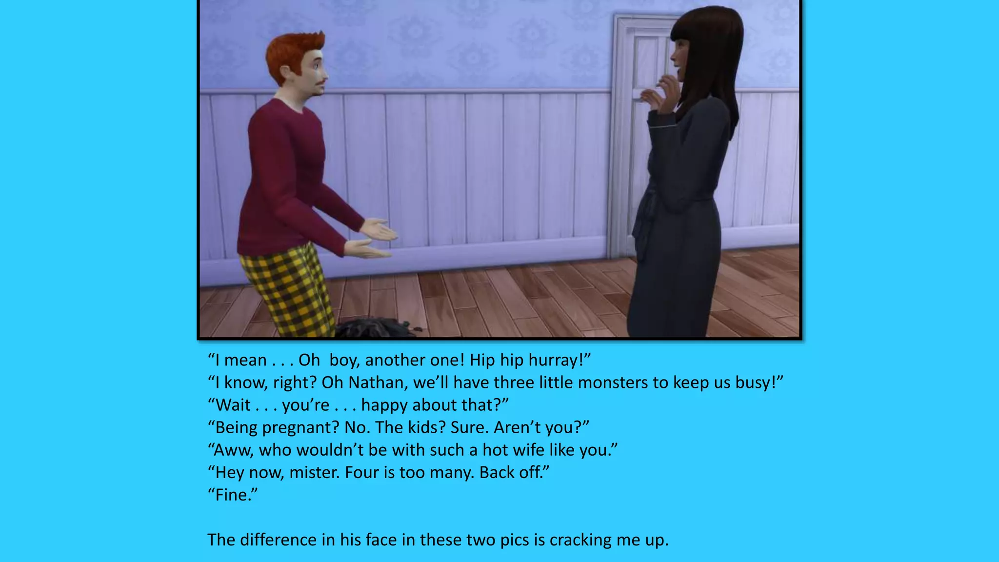 “I mean . . . Oh boy, another one! Hip hip hurray!”
“I know, right? Oh Nathan, we’ll have three little monsters to keep us busy!”
“Wait . . . you’re . . . happy about that?”
“Being pregnant? No. The kids? Sure. Aren’t you?”
“Aww, who wouldn’t be with such a hot wife like you.”
“Hey now, mister. Four is too many. Back off.”
“Fine.”
The difference in his face in these two pics is cracking me up.
 