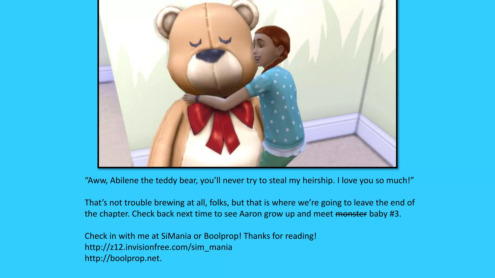 “Aww, Abilene the teddy bear, you’ll never try to steal my heirship. I love you so much!”
That’s not trouble brewing at all, folks, but that is where we’re going to leave the end of
the chapter. Check back next time to see Aaron grow up and meet monster baby #3.
Check in with me at SiMania or Boolprop! Thanks for reading!
http://z12.invisionfree.com/sim_mania
http://boolprop.net.
 