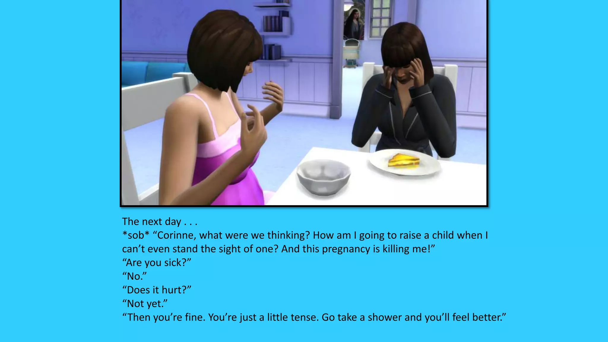 The next day . . .
*sob* “Corinne, what were we thinking? How am I going to raise a child when I
can’t even stand the sight of one? And this pregnancy is killing me!”
“Are you sick?”
“No.”
“Does it hurt?”
“Not yet.”
“Then you’re fine. You’re just a little tense. Go take a shower and you’ll feel better.”
 