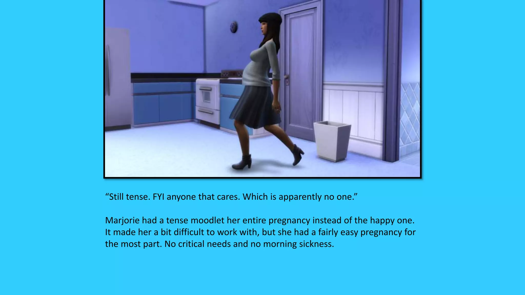 “Still tense. FYI anyone that cares. Which is apparently no one.”
Marjorie had a tense moodlet her entire pregnancy instead of the happy one.
It made her a bit difficult to work with, but she had a fairly easy pregnancy for
the most part. No critical needs and no morning sickness.
 