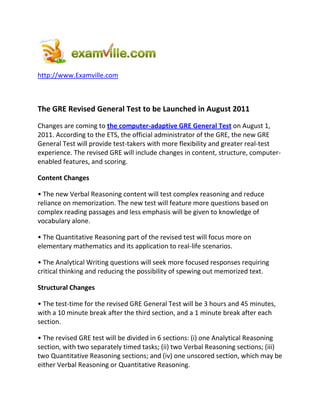 http://www.Examville.com



The GRE Revised General Test to be Launched in August 2011
Changes are coming to the computer-adaptive GRE General Test on August 1,
2011. According to the ETS, the official administrator of the GRE, the new GRE
General Test will provide test-takers with more flexibility and greater real-test
experience. The revised GRE will include changes in content, structure, computer-
enabled features, and scoring.

Content Changes

• The new Verbal Reasoning content will test complex reasoning and reduce
reliance on memorization. The new test will feature more questions based on
complex reading passages and less emphasis will be given to knowledge of
vocabulary alone.

• The Quantitative Reasoning part of the revised test will focus more on
elementary mathematics and its application to real-life scenarios.

• The Analytical Writing questions will seek more focused responses requiring
critical thinking and reducing the possibility of spewing out memorized text.

Structural Changes

• The test-time for the revised GRE General Test will be 3 hours and 45 minutes,
with a 10 minute break after the third section, and a 1 minute break after each
section.

• The revised GRE test will be divided in 6 sections: (i) one Analytical Reasoning
section, with two separately timed tasks; (ii) two Verbal Reasoning sections; (iii)
two Quantitative Reasoning sections; and (iv) one unscored section, which may be
either Verbal Reasoning or Quantitative Reasoning.
 