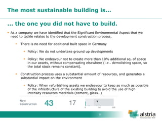 10 
The most sustainable building is... 
... the one you did not have to build. 
As a company we have identified that the Significant Environmental Aspect that we need to tackle relates to the development construction process. 
There is no need for additional built space in Germany 
Policy: We do not undertake ground up developments 
Policy: We endeavour not to create more than 10% additional sq. of space in our assets, without compensating elsewhere (i.e.. demolishing space, so the total stock remains constant). 
Construction process uses a substantial amount of resources, and generates a substantial impact on the environment 
Policy: When refurbishing assets we endeavour to keep as much as possible of the infrastructure of the existing building to avoid the use of high intensity resources materials (cement, glass…)  