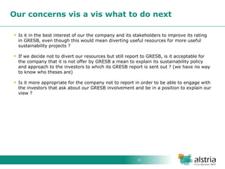 15 
Our concerns vis a vis what to do next 
Is it in the best interest of our the company and its stakeholders to improve its rating in GRESB, even though this would mean diverting useful resources for more useful sustainability projects ? 
If we decide not to divert our resources but still report to GRESB, is it acceptable for the company that it is not offer by GRESB a mean to explain its sustainability policy and approach to the investors to which its GRESB report is sent out ? (we have no way to know who theses are) 
Is it more appropriate for the company not to report in order to be able to engage with the investors that ask about our GRESB involvement and be in a position to explain our view ?  