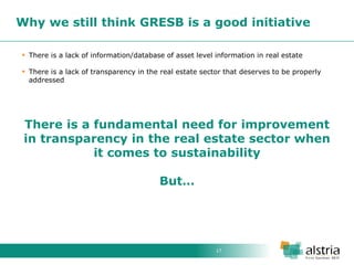 17 
Why we still think GRESB is a good initiative 
There is a lack of information/database of asset level information in real estate 
There is a lack of transparency in the real estate sector that deserves to be properly addressed There is a fundamental need for improvement in transparency in the real estate sector when it comes to sustainability But…  