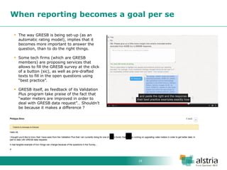 18 
When reporting becomes a goal per se 
The way GRESB is being set-up (as an automatic rating model), implies that it becomes more important to answer the question, than to do the right things. 
Some tech firms (which are GRESB members) are proposing services that allows to fill the GRESB survey at the click of a button (sic), as well as pre-drafted texts to fill in the open questions using “best practice”. 
GRESB itself, as feedback of its Validation Plus program take praise of the fact that “water meters are improved in order to deal with GRESB data request”… Shouldn’t be because it makes a difference ?  
