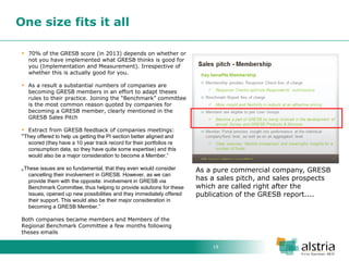 19 
One size fits it all 
70% of the GRESB score (in 2013) depends on whether or not you have implemented what GRESB thinks is good for you (Implementation and Measurement). Irrespective of whether this is actually good for you. 
As a result a substantial numbers of companies are becoming GRESB members in an effort to adapt theses rules to their practice. Joining the “Benchmark” committee is the most common reason quoted by companies for becoming a GRESB member, clearly mentioned in the GRESB Sales Pitch 
Extract from GRESB feedback of companies meetings: “They offered to help us getting the PI section better aligned and scored (they have a 10 year track record for their portfolios re consumption data, so they have quite some expertise) and this would also be a major consideration to become a Member.” „These issues are so fundamental, that they even would consider cancelling their involvement in GRESB. However, as we can provide them with the opposite: involvement in GRESB via Benchmark Committee, thus helping to provide solutions for these issues, opened up new possibilities and they immediately offered their support. This would also be their major consideration in becoming a GRESB Member.” Both companies became members and Members of the Regional Benchmark Committee a few months following theses emails 
As a pure commercial company, GRESB has a sales pitch, and sales prospects which are called right after the publication of the GRESB report....  