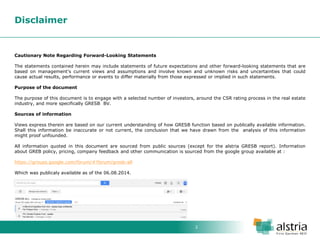 2 
Disclaimer 
Cautionary Note Regarding Forward-Looking Statements The statements contained herein may include statements of future expectations and other forward-looking statements that are based on management's current views and assumptions and involve known and unknown risks and uncertainties that could cause actual results, performance or events to differ materially from those expressed or implied in such statements. Purpose of the document The purpose of this document is to engage with a selected number of investors, around the CSR rating process in the real estate industry, and more specifically GRESB BV. Sources of information Views express therein are based on our current understanding of how GRESB function based on publically available information. Shall this information be inaccurate or not current, the conclusion that we have drawn from the analysis of this information might proof unfounded. All information quoted in this document are sourced from public sources (except for the alstria GRESB report). Information about GREB policy, pricing, company feedback and other communication is sourced from the google group available at : https://groups.google.com/forum/#!forum/gresb-all Which was publicaly available as of the 06.08.2014.  