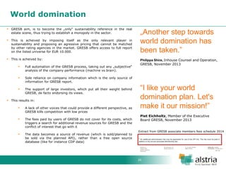 20 
World domination 
GRESB aim, is to become the „only“ sustainability reference in the real estate scene, thus trying to establish a monopoly in the sector. 
This is acheived by imposing itself as the only relevant player in sustainability and proposing an agressive pricing that cannot be matched by other rating agencies in the market. GRESB offers access to full report on the listed universe for EUR 10.000. 
This is acheived by: 
Full automation of the GRESB process, taking out any „subjective“ analysis of the company performance (machine vs brain). 
Sole reliance on company information which is the only source of information for GRESB report. 
The support of large investors, which put all their weight behind GRESB, de facto endorsing its views. 
This results in: 
A lack of other voices that could provide a different perspective, as GRESB kills competition with low prices 
The fees paid by users of GRESB do not cover for its costs, which triggers a search for additional revenue sources for GRESB and the conflict of interest that go with it 
The data becomes a source of revenue (which is sold/planned to be sold via the planned API), rather than a free open source database (like for instance CDP data) 
„Another step towards world domination has been taken.” Philippa Shire, Inhouse Counsel and Operation, GRESB, November 2013 “I like your world domination plan. Let's make it our mission!” Piet Eichholtz, Member of the Executive Board GRESB, November 2013 
Extract from GRESB associate members fees schedule 2014  