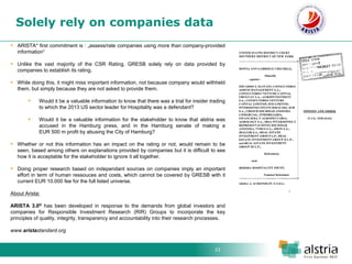 23 
Solely rely on companies data 
ARISTA* first commitment is : „assess/rate companies using more than company-provided information“ 
Unlike the vast majority of the CSR Rating, GRESB solely rely on data provided by companies to establish its rating. 
While doing this, it might miss important information, not because company would withheld them, but simply because they are not asked to provide them. 
Would it be a valuable information to know that there was a trial for insider trading to which the 2013 US sector leader for Hospitality was a defendant? 
Would it be a valuable information for the stakeholder to know that alstria was accused in the Hamburg press, and in the Hamburg senate of making a EUR 500 m profit by abusing the City of Hamburg? 
Whether or not this information has an impact on the rating or not, would remain to be seen, based among others on explanations provided by companies but it is difficult to see how it is acceptable for the stakeholder to ignore it all together. 
Doing proper research based on independant sources on companies imply an important effort in term of human ressouces and costs, which cannot be covered by GRESB with it current EUR 10.000 fee for the full listed universe. About Arista: ARISTA 3.0® has been developed in response to the demands from global investors and companies for Responsible Investment Research (RIR) Groups to incorporate the key principles of quality, integrity, transparency and accountability into their research processes. www.aristastandard.org  