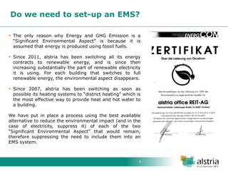8 
Do we need to set-up an EMS? 
The only reason why Energy and GHG Emission is a “Significant Environmental Aspect” is because it is assumed that energy is produced using fossil fuels. 
Since 2011, alstria has been switching all its energy contracts to renewable energy, and is since then increasing substantially the part of renewable electricity it is using. For each building that switches to full renewable energy, the environmental aspect disappears. 
Since 2007, alstria has been switching as soon as possible its heating systems to “district heating” which is the most effective way to provide heat and hot water to a building. We have put in place a process using the best available alternative to reduce the environmental impact (and in the case of electricity, suppress it) of each of the two “Significant Environmental Aspect” that would remain, therefore suppressing the need to include them into an EMS system.  
