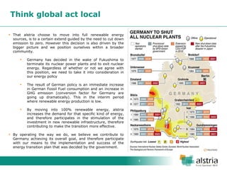 9 
Think global act local 
That alstria choose to move into full renewable energy sources, is to a certain extend guided by the need to cut down emission to zero. However this decision is also driven by the bigger picture and we position ourselves within a broader community. 
Germany has decided in the wake of Fukushima to terminate its nuclear power plants and to exit nuclear energy. Regardless of whether or not we agree with this position, we need to take it into consideration in our energy policy 
The result of German policy is an immediate increase in German Fossil Fuel consumption and an increase in GHG emission (conversion factor for Germany are going up dramatically). This in the interim period where renewable energy production is low. 
By moving into 100% renewable energy, alstria increases the demand for that specific kind of energy, and therefore participates in the stimulation of the investment in new renewable infrastructure, therefore contributing to make the transition more effective. 
By operating the way we do, we believe we contribute to Germany achieving its overall goal, and therefore participate with our means to the implementation and success of the energy transition plan that was decided by the government.  