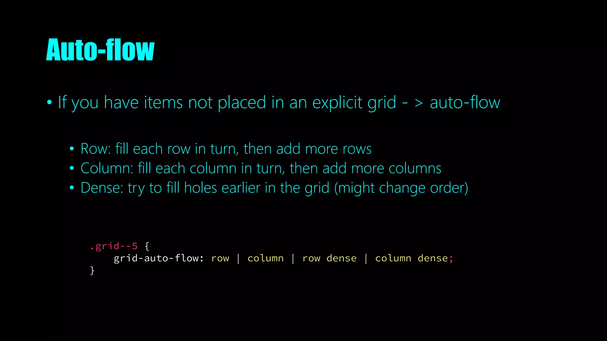 Auto-flow
• If you have items not placed in an explicit grid - > auto-flow
• Row: fill each row in turn, then add more rows
• Column: fill each column in turn, then add more columns
• Dense: try to fill holes earlier in the grid (might change order)
.grid--5 {
grid-auto-flow: row | column | row dense | column dense;
}
 