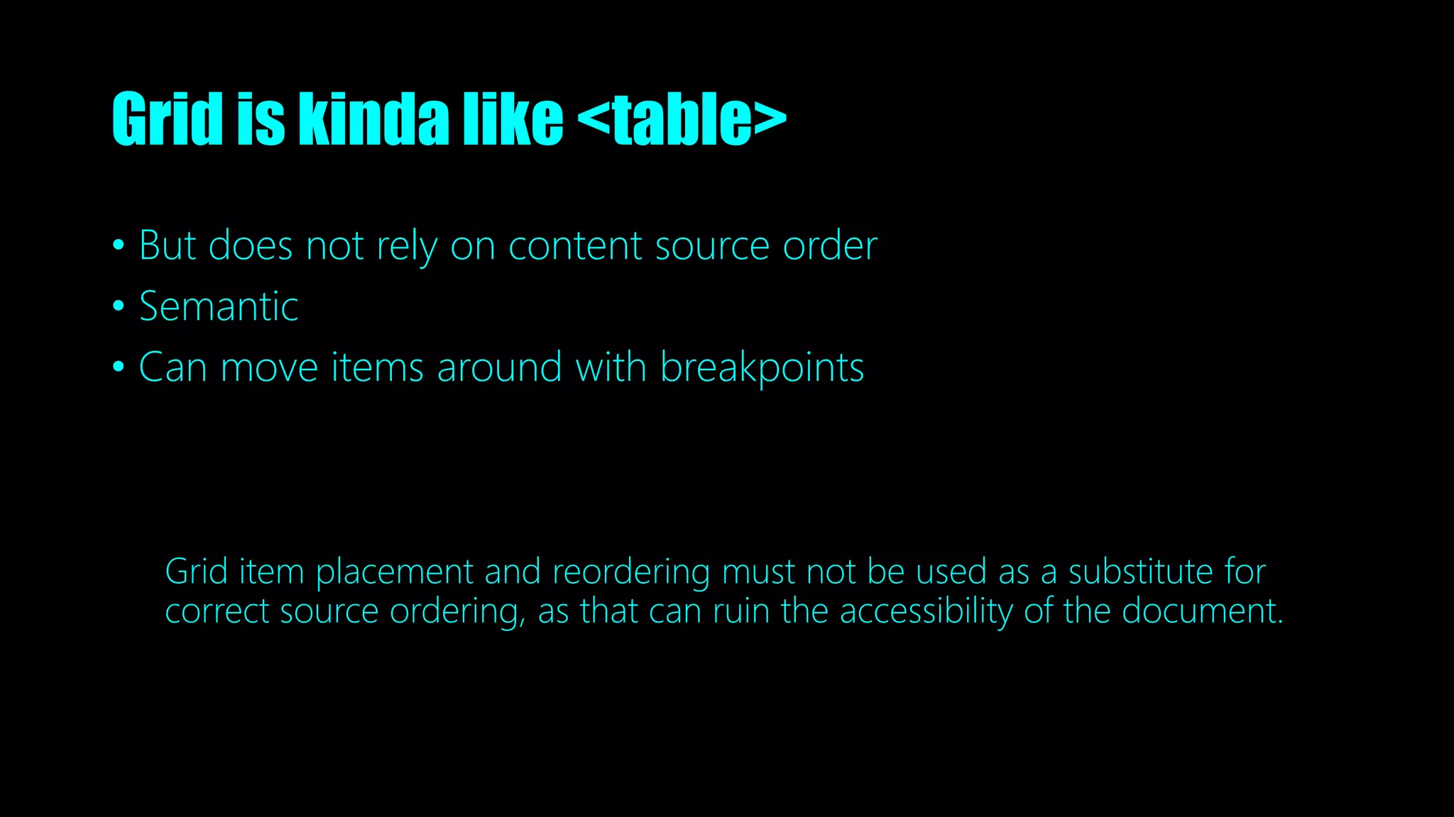 Grid is kinda like <table>
• But does not rely on content source order
• Semantic
• Can move items around with breakpoints
Grid item placement and reordering must not be used as a substitute for
correct source ordering, as that can ruin the accessibility of the document.
 