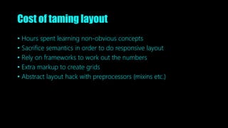 Cost of taming layout
• Hours spent learning non-obvious concepts
• Sacrifice semantics in order to do responsive layout
• Rely on frameworks to work out the numbers
• Extra markup to create grids
• Abstract layout hack with preprocessors (mixins etc.)
 