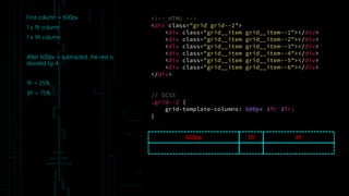 First column = 600px
1 x 1fr column
1 x 3fr column
After 600px is subtracted, the rest is
devided by 4
1fr = 25%
3fr = 75%
600px 3fr
<!-- HTML -->
<div class="grid grid--2">
<div class="grid__item grid__item--1"></div>
<div class="grid__item grid__item--2"></div>
<div class="grid__item grid__item--3"></div>
<div class="grid__item grid__item--4"></div>
<div class="grid__item grid__item--5"></div>
<div class="grid__item grid__item--6"></div>
</div>
// SCSS
.grid--2 {
grid-template-columns: 600px 1fr 3fr;
}
1fr
 