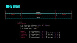 Holy Grail
300px
Footer
Header
1fr (fluid) 300px
// SCSS
.grid--grail {
grid-template-columns: 300px 1fr 300px;
grid-template-rows: auto;
grid-column-gap: 20px;
.header { grid-column: 1 / 4; }
.content { grid-column: 2 / 3; grid-row: 2 / 3; }
.sidebar1 { grid-column: 1 / 2; grid-row: 2 / 3; }
.sidebar2 { grid-column: 3 / 4; grid-row: 2 / 3; }
.footer { grid-column: 1 / 4; grid-row: 3 / 4; }
}
 