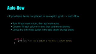 Auto-flow
• If you have items not placed in an explicit grid - > auto-flow
• Row: fill each row in turn, then add more rows
• Column: fill each column in turn, then add more columns
• Dense: try to fill holes earlier in the grid (might change order)
.grid--5 {
grid-auto-flow: row | column | row dense | column dense;
}
 