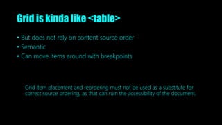 Grid is kinda like <table>
• But does not rely on content source order
• Semantic
• Can move items around with breakpoints
Grid item placement and reordering must not be used as a substitute for
correct source ordering, as that can ruin the accessibility of the document.
 