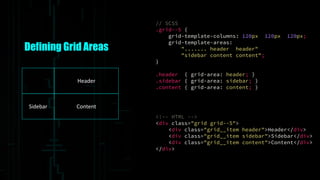 Defining Grid Areas
Header
Sidebar Content
// SCSS
.grid--5 {
grid-template-columns: 120px 120px 120px;
grid-template-areas:
"....... header header"
"sidebar content content";
}
.header { grid-area: header; }
.sidebar { grid-area: sidebar; }
.content { grid-area: content; }
<!-- HTML -->
<div class="grid grid--5">
<div class="grid__item header">Header</div>
<div class="grid__item sidebar">Sidebar</div>
<div class="grid__item content">Content</div>
</div>
 