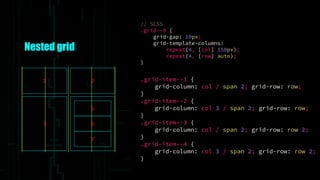 Nested grid
// SCSS
.grid--8 {
grid-gap: 10px;
grid-template-columns:
repeat(4, [col] 150px);
repeat(4, [row] auto);
}
1 2
3
5
6
7
.grid-item--1 {
grid-column: col / span 2; grid-row: row;
}
.grid-item--2 {
grid-column: col 3 / span 2; grid-row: row;
}
.grid-item--3 {
grid-column: col / span 2; grid-row: row 2;
}
.grid-item--4 {
grid-column: col 3 / span 2; grid-row: row 2;
}
 