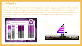 E4 Idents
The E4 Idents use bright colours and very strange concepts to catch the eye of the viewer.They don’t just use one style,
they use animation, stop motion, real life recording and CGI.They follow lots of different themes and settings such as a
chip shop, space and a swimming pool. I think these are good Idents because they interest the viewer as they are
something you don’t expect every time. E4’s demographic is age 16-24 year old women. Our target demographic for
the Grid is 16-24 year olds, so if the idents are similar to E4’s then we will hopefully have marketed it to the right
demographic.
 