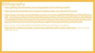 Bibliography
• https://psmag.com/news/why-are-young-people-so-into-healing-crystals
• https://www.focusonthefamily.com/parenting/why-teens-are-attracted-to-wicca/
• https://www.channel4.com/media/documents/commissioning/RESEARCH/ResearchPowerPoint.p
pt#:~:text=E4%20is%20more%20talked%20about,%2D34's%20than%20ITV1!&text=%E2%80%9
CTargeted%20for%20teenagers%2C%20brilliant%20comedy,Taken%20from%20E4%20focus%2
0groups.&text=E4%20viewers%20are%20young%2C%20upmarket%20and%20female
• Khal. (2021). The 10 MostWatched NetflixTV Shows of AllTime. Available:
https://www.complex.com/pop-culture/most-watched-netflix-shows-right-now/. Last accessed
26th Nov 2021.
 