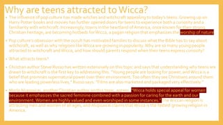 Why are teens attracted toWicca?
• The influence of pop culture has made witches and witchcraft appealing to today’s teens. Growing up on
Harry Potter books and movies has further opened doors for teens to experience both a curiosity and a
familiarity with witchcraft. Increasingly, towns in the heartland of America, once known for their strong
Christian heritage, are becoming hotbeds forWicca, a pagan religion that emphasizes the worship of nature.
• Pop culture’s obsession with the occult has motivated families to discuss what the Bible has to say about
witchcraft, as well as why religions likeWicca are growing in popularity.Why are so many young people
attracted to witchcraft andWicca, and how should parents respond when their teens express curiosity?
• What attracts teens?
• Christian author Steve Russo has written extensively on this topic and says that understanding why teens are
drawn to witchcraft is the first key to addressing this. “Young people are looking for power, andWicca is a
belief that promises supernatural power over their environment.Too often they see Christians around them
who are leading powerless lives,” Russo says. “Films are also marketed and packaged very effectively.”
• MarlaAlupoaicei, another Christian author on this topic, agrees. “Wicca holds special appeal for women
because it emphasizes the sacred feminine combined with a passion for caring for the earth and our
environment.Women are highly valued and even worshiped in some instances.”TheWiccan religion is
attracting men and women of all ages, and Alupoaicei claims thatWicca is the fastest growing religion in
America.
 