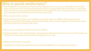 Why is social media toxic?
• The increase in social media use over the last decade has, of course, corresponded to the huge
spike in the amount of time that people spend online.Young people are at the heart of this trend.
In the EU, the time young people spend online has doubled in 2020 compared to ten years earlier,
and is between two and three and a half hours every day.
• Why is social media so toxic?
• Social media is toxic because it is addictive by design. Also, it is often called toxic because
platforms spread disinformation and they encourage their users to engage with these fake news
more than with fact checked ‘real’ news.
• How can you protect yourself from its toxic effects?
• People should be more ‘news literate’ and more educated about the news and any information we
read online. Sharing something without reading it is a no-go.
• Where are the future scenarios?
• Legislators and rights groups pressure social media platforms to change and improve.
 