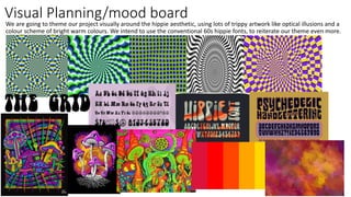 Visual Planning/mood board
We are going to theme our project visually around the hippie aesthetic, using lots of trippy artwork like optical illusions and a
colour scheme of bright warm colours. We intend to use the conventional 60s hippie fonts, to reiterate our theme even more.
 