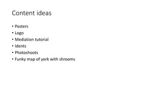 Content ideas
• Posters
• Logo
• Mediation tutorial
• Idents
• Photoshoots
• Funky map of york with shrooms
 