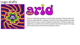 Logo drafts
These are a few logo experiments I did to help me build an idea for what the
final one might look like. I followed our theme of the hippy aesthetic by using
bright colours, illusion artwork and generic hippy fonts. I feel these logos will
appeal to our audience due to them using the conventional styles of our topic,
and as they fit with current trends with youth culture.
 