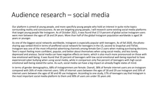 Audience research – social media
Our platform is aimed at young people, and more specificly young people who hold an interest in quite niche topics
sorrounding reality and conciousness. As we are targeting young people, I will research some existing social media platforms
that target young people like Instagram. As of October 2021, it was found that 17.9 percent of global active Instagram users
were men between the ages of 18 and 24 years. More than half of the global Instagram population worldwide is aged 34
years or younger.
As one of the biggest social networks worldwide, Instagram is especially popular with teenagers. As of fall 2020, the photo-
sharing app ranked third in terms of preffered social network for teenagers in the US, second to Snapchat and TikTok.
Instagram was one of the most influential advertising channels among female Gen Z users when making purchasing decisions.
Teen's report feeling more confident, popular, and better about themselves when using social media, and less lonely,
depressed and anxious. Social media can have negative effects on teens, which is also much more pronounced on those with
low emotional well-being. It was found that 35 percent of teenagers with low social-emotional well-being reported to have
experienced cyber bullying when using social media, while in comparison only five percent of teenagers with high social-
emotional well-being stated the same. As such, social media can have a big impact on already fragile states of mind.
In terms of gender demographics, 68% of Instagrammers are female. Overall, 38% of female internet users are on Instagram
compared with 26% of male internet users. 59% of internet users between the ages of 18 and 29 use Instagram and 33% of
internet users between the ages of 30 and 49 use Instagram. According to one study, 17% of teenagers say that Instagram is
the most important social media platform to them and 90% of users are under 35 years old.
 