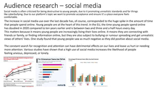 Audience research – social media
Social media is often criticised for being destructive to young people, due to it promoting unrealistic standards and for things
like cyberbullying. Due to our platform's topic we want to promote acceptance and ensure it’s a place everyone feels
comfortable.
The increase in social media use over the last decade has, of course, corresponded to the huge spike in the amount of time
that people spend online. Young people are at the heart of this trend. In the EU, the time young people spend online
has doubled in 2020 compared to ten years earlier and is between two and three and a half hours every day.
This matters because it means young people are increasingly living their lives online. It means they are connecting with
friends or family, or finding information online, but they are also subject to bullying or rumour spreading and get unrealistic
views of others’ lives. One study found that young people saw as much negative as they did positive about social media.
The constant search for recognition and attention can have detrimental effects on our lives and leave us hurt or needing
more attention. Various studies have shown that a high use of social media increases the likelihood of people
feeling anxious, depressed, or lonely.
 