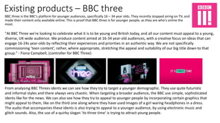 Existing products – BBC three
BBC three is the BBC's platform for younger audiences, specifically 16 – 34 year olds. They recently stopped airing on TV, and
made their content only available online. This is proof that BBC three is for younger people, as they are who's online the
most.
"At BBC Three we're looking to celebrate what it is to be young and British today, and all our content must appeal to a young,
diverse, UK-wide audience. We produce content aimed at 16-34 year-old audiences, with a creative focus on ideas that can
engage 16-24s year-olds by reflecting their experiences and priorities in an authentic way. We are not specifically
commissioning ‘teen content’, rather, where appropriate, stretching the appeal and suitability of our big title down to that
group." - Fiona Campbell, (controller for BBC Three)
From analysing BBC Threes idents we can see how they try to target a younger demographic. They use quite futuristic
and informal styles and there always very chaotic. When targeting a broader audience, the BBC use simple, sophisticated
idents like for the news. We can also see how they try to appeal to younger people by incorporating certain graphics that
might appeal to them, like on the third one along where they have used images of a girl waring headphones in a dress.
The audio that accompanies these idents is also trying to appeal to a younger audience, by using electronic music and
glitch sounds. Also, the use of a quirky slogan 'its three time' is trying to attract young people.
 