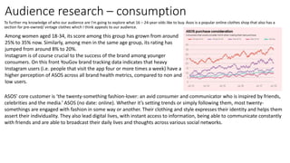 Audience research – consumption
To further my knowledge of who our audience are I'm going to explore what 16 – 24-year-olds like to buy. Asos is a popular online clothes shop that also has a
section for pre-owned/ vintage clothes which I think appeals to our audience.
Among women aged 18-34, its score among this group has grown from around
25% to 35% now. Similarly, among men in the same age group, its rating has
jumped from around 8% to 20%.
Instagram is of course crucial to the success of the brand among younger
consumers. On this front YouGov brand tracking data indicates that heavy
Instagram users (i.e. people that visit the app four or more times a week) have a
higher perception of ASOS across all brand health metrics, compared to non and
low users.
ASOS’ core customer is ‘the twenty-something fashion-lover: an avid consumer and communicator who is inspired by friends,
celebrities and the media.’ ASOS (no date: online). Whether it’s setting trends or simply following them, most twenty-
somethings are engaged with fashion in some way or another. Their clothing and style expresses their identity and helps them
assert their individuality. They also lead digital lives, with instant access to information, being able to communicate constantly
with friends and are able to broadcast their daily lives and thoughts across various social networks.
 