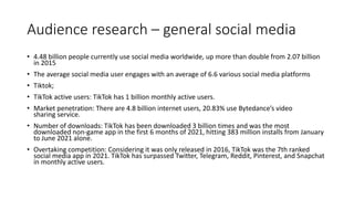 Audience research – general social media
• 4.48 billion people currently use social media worldwide, up more than double from 2.07 billion
in 2015
• The average social media user engages with an average of 6.6 various social media platforms
• Tiktok;
• TikTok active users: TikTok has 1 billion monthly active users.
• Market penetration: There are 4.8 billion internet users, 20.83% use Bytedance’s video
sharing service.
• Number of downloads: TikTok has been downloaded 3 billion times and was the most
downloaded non-game app in the first 6 months of 2021, hitting 383 million installs from January
to June 2021 alone.
• Overtaking competition: Considering it was only released in 2016, TikTok was the 7th ranked
social media app in 2021. TikTok has surpassed Twitter, Telegram, Reddit, Pinterest, and Snapchat
in monthly active users.
 