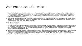 Audience research - wicca
• The influence of pop culture has made witches and witchcraft appealing to today’s teens. Growing up on Harry Potter books and
movies has further opened doors for teens to experience both a curiosity and a familiarity with witchcraft. Increasingly, towns in
the heartland of America, once known for their strong Christian heritage, are becoming hotbeds for Wicca, a pagan religion that
emphasizes the worship of nature.
• Pop culture’s obsession with the occult has motivated families to discuss what the Bible has to say about witchcraft, as well as why
religions like Wicca are growing in popularity. Why are so many young people attracted to witchcraft and Wicca, and how should
parents respond when their teens express curiosity?
• What attracts teens?
• Christian author Steve Russo has written extensively on this topic and says that understanding why teens are drawn to witchcraft is
the first key to addressing this. “Young people are looking for power, and Wicca is a belief that promises supernatural power over
their environment. Too often they see Christians around them who are leading powerless lives,” Russo says. “Films are also
marketed and packaged very effectively.”
• Marla Alupoaicei, another Christian author on this topic, agrees. “Wicca holds special appeal for women because it emphasizes the
sacred feminine combined with a passion for caring for the earth and our environment. Women are highly valued and even
worshiped in some instances.” The Wiccan religion is attracting men and women of all ages, and Alupoaicei claims that Wicca is
the fastest growing religion in America.
 