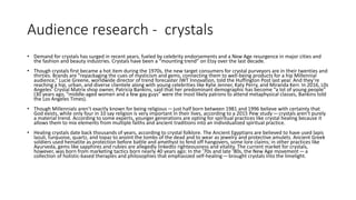 Audience research - crystals
• Demand for crystals has surged in recent years, fueled by celebrity endorsements and a New Age resurgence in major cities and
the fashion and beauty industries. Crystals have been a “mounting trend” on Etsy over the last decade.
• Though crystals first became a hot item during the 1970s, the new target consumers for crystal purveyors are in their twenties and
thirties. Brands are “repackaging the cues of mysticism and gems, connecting them to well-being products for a hip Millennial
audience,” Lucie Greene, worldwide director of trend forecaster JWT Innovation, told the Huffington Post last year. And they’re
reaching a hip, urban, and diverse clientele along with young celebrities like Kylie Jenner, Katy Perry, and Miranda Kerr. In 2016, L0s
Angeles’ Crystal Matrix shop owner, Patricia Bankins, said that her predominant demographic has become “a lot of young people”
(30 years ago, “middle-aged women and a few gay guys” were the most likely patrons to attend metaphysical classes, Bankins told
the Los Angeles Times).
• Though Millennials aren’t exactly known for being religious — just half born between 1981 and 1996 believe with certainty that
God exists, while only four in 10 say religion is very important in their lives, according to a 2015 Pew study — crystals aren’t purely
a material trend. According to some experts, younger generations are opting for spiritual practices like crystal healing because it
allows them to mix elements from multiple faiths and ancient traditions into an individualized spiritual practice.
• Healing crystals date back thousands of years, according to crystal folklore. The Ancient Egyptians are believed to have used lapis
lazuli, turquoise, quartz, and topaz to anoint the tombs of the dead and to wear as jewelry and protective amulets. Ancient Greek
soldiers used hematite as protection before battle and amethyst to fend off hangovers, some lore claims; in other practices like
Ayurveda, gems like sapphires and rubies are allegedly linkedto righteousness and vitality. The current market for crystals,
however, was born from marketing tactics born nearly 40 years ago: In the ’70s and late ’80s, the New Age movement — a
collection of holistic-based therapies and philosophies that emphasized self-healing — brought crystals into the limelight.
 