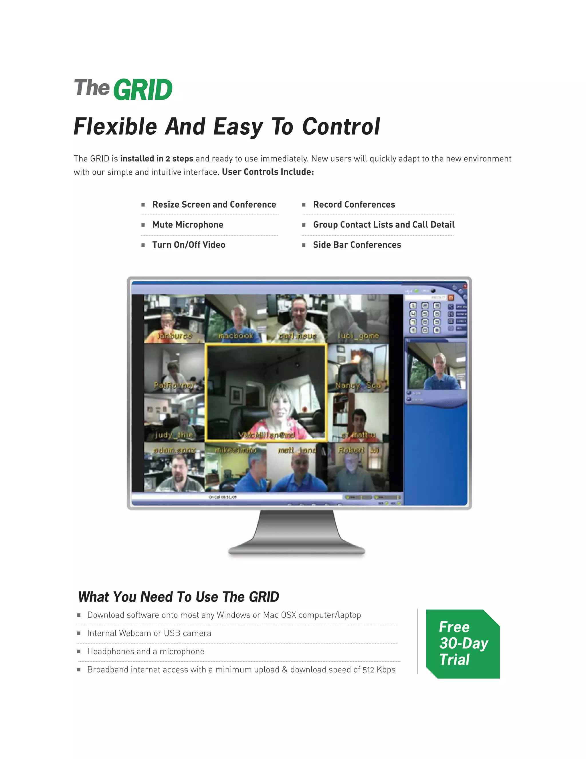 The

Flexible And Easy To Control
The GRID is installed in 2 steps and ready to use immediately. New users will quickly adapt to the new environment
with our simple and intuitive interface. User Controls Include:


                 .                                         .
                 .                                         .
                     Resize Screen and Conference              Record Conferences



                 .                                         .
                     Mute Microphone                           Group Contact Lists and Call Detail

                     Turn On/Off Video                         Side Bar Conferences




.
.
 What You Need To Use The GRID
    Download software onto most any Windows or Mac OSX computer/laptop
                                                                                              Free
.
.
    Internal Webcam or USB camera

    Headphones and a microphone
                                                                                              30-Day
                                                                                              Trial
    Broadband internet access with a minimum upload & download speed of 512 Kbps
 