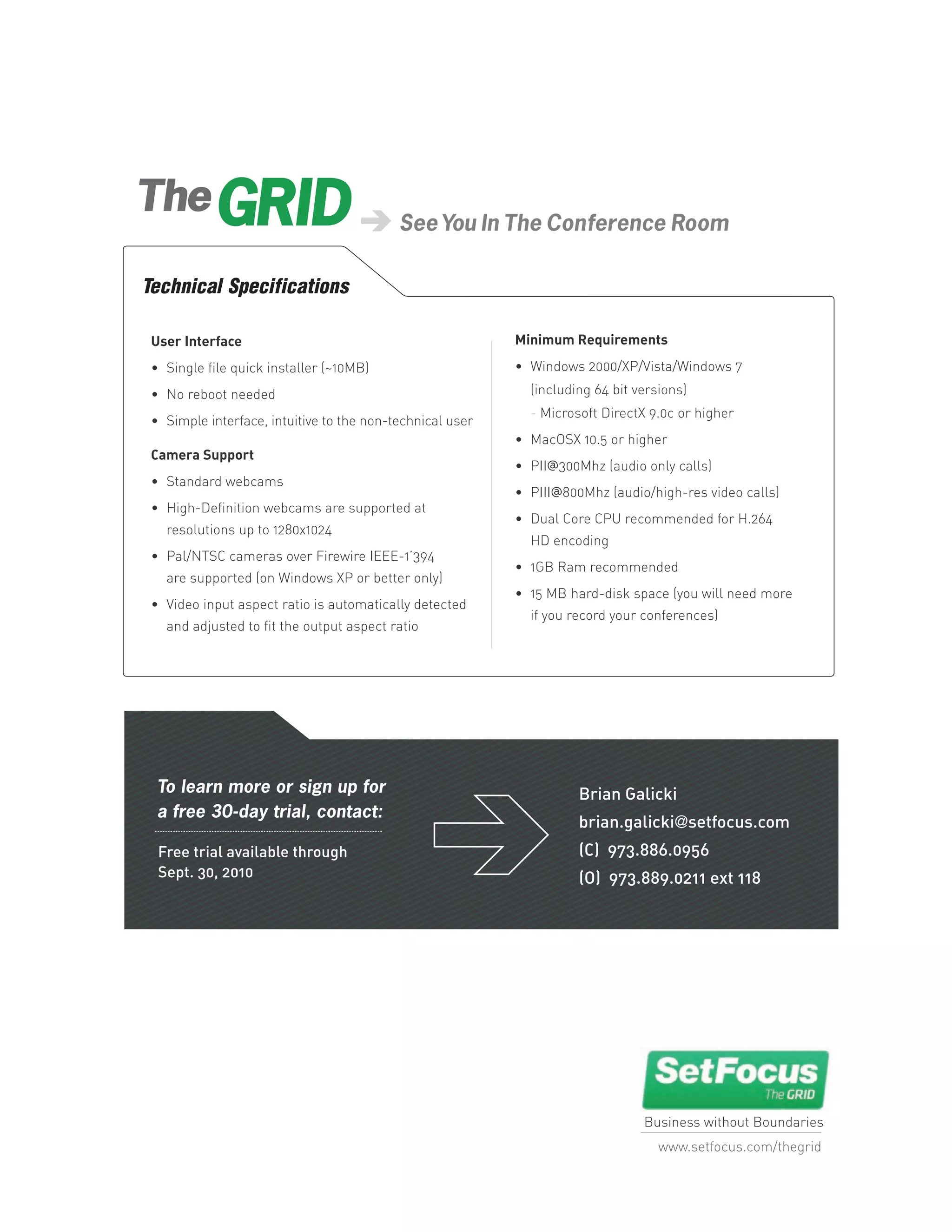 The
                                           See You In The Conference Room

Technical Specifications

 User Interface                                            Minimum Requirements

 • Single file quick installer (~10MB)                     • Windows 2000/XP/Vista/Windows 7

 • No reboot needed                                          (including 64 bit versions)
                                                             - Microsoft DirectX 9.0c or higher
 • Simple interface, intuitive to the non-technical user
                                                           • MacOSX 10.5 or higher
 Camera Support
                                                           • PII@300Mhz (audio only calls)
 • Standard webcams
                                                           • PIII@800Mhz (audio/high-res video calls)
 • High-Definition webcams are supported at
                                                           • Dual Core CPU recommended for H.264
   resolutions up to 1280x1024
                                                             HD encoding
 • Pal/NTSC cameras over Firewire IEEE-1’394
                                                           • 1GB Ram recommended
   are supported (on Windows XP or better only)
                                                           • 15 MB hard-disk space (you will need more
 • Video input aspect ratio is automatically detected
                                                             if you record your conferences)
   and adjusted to fit the output aspect ratio




  To learn more or sign up for                                       Brian Galicki
  a free 30-day trial, contact:
                                                                     brian.galicki@setfocus.com
  Free trial available through                                       (C) 973.886.0956
  Sept. 30, 2010                                                     (O) 973.889.0211 ext 118




                                                                                Business without Boundaries
                                                                                   www.setfocus.com/thegrid
 