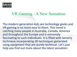 VR Gaming - A New Sensation
The modern generation kids are technology geeks and
VR gaming is no more new to them. This trend is
catching many people in Australia, Canada, America
and throughout the Europe and is extremely
fascinating to such individuals. It is filled with sensory
technique incorporating 3D techniques generated
using equipment that are purely technical. Let's just
help you find out more about the latest sensation:
 